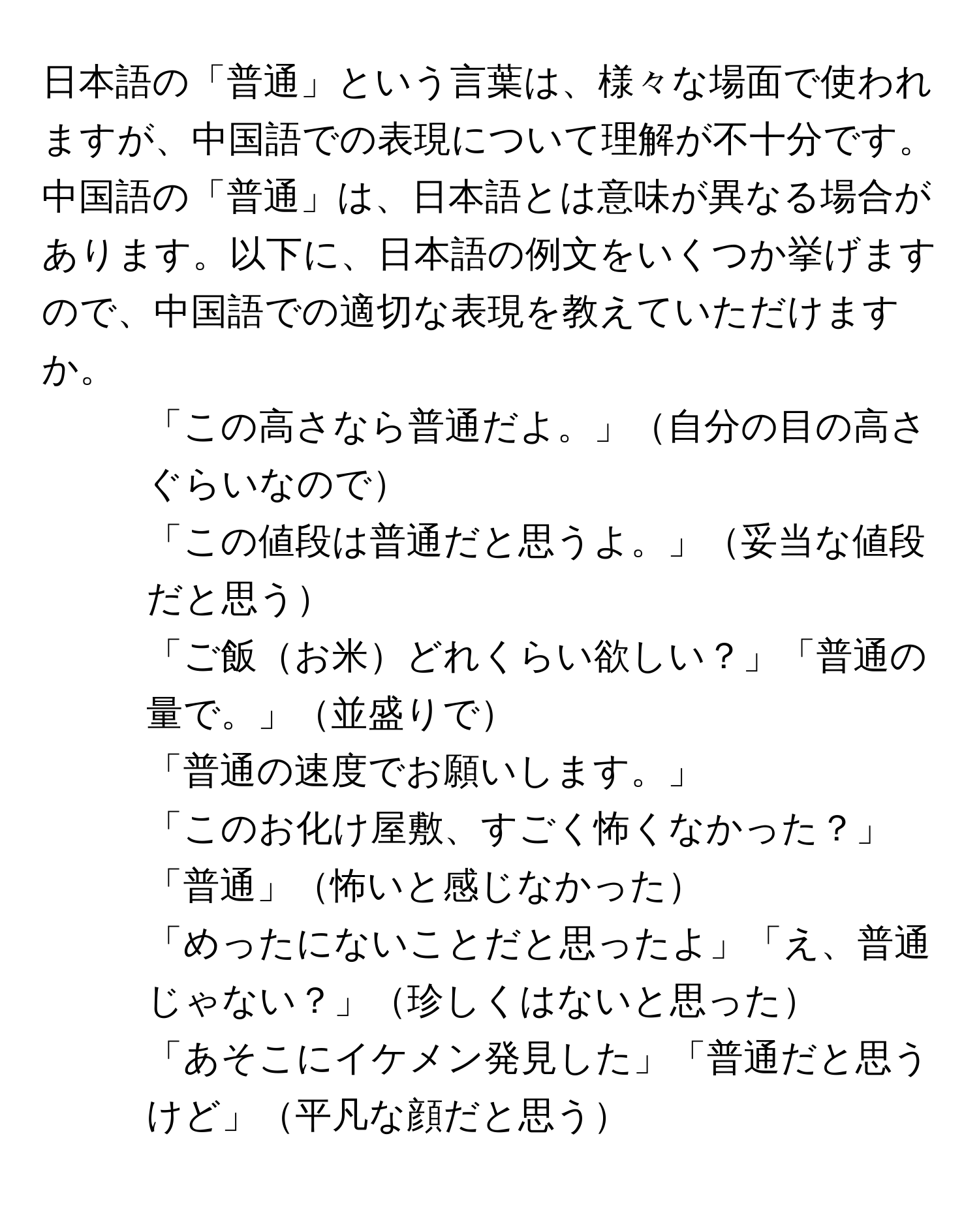 日本語の「普通」という言葉は、様々な場面で使われますが、中国語での表現について理解が不十分です。中国語の「普通」は、日本語とは意味が異なる場合があります。以下に、日本語の例文をいくつか挙げますので、中国語での適切な表現を教えていただけますか。

1. 「この高さなら普通だよ。」自分の目の高さぐらいなので
2. 「この値段は普通だと思うよ。」妥当な値段だと思う
3. 「ご飯お米どれくらい欲しい？」「普通の量で。」並盛りで
4. 「普通の速度でお願いします。」
5. 「このお化け屋敷、すごく怖くなかった？」「普通」怖いと感じなかった
6. 「めったにないことだと思ったよ」「え、普通じゃない？」珍しくはないと思った
7. 「あそこにイケメン発見した」「普通だと思うけど」平凡な顔だと思う