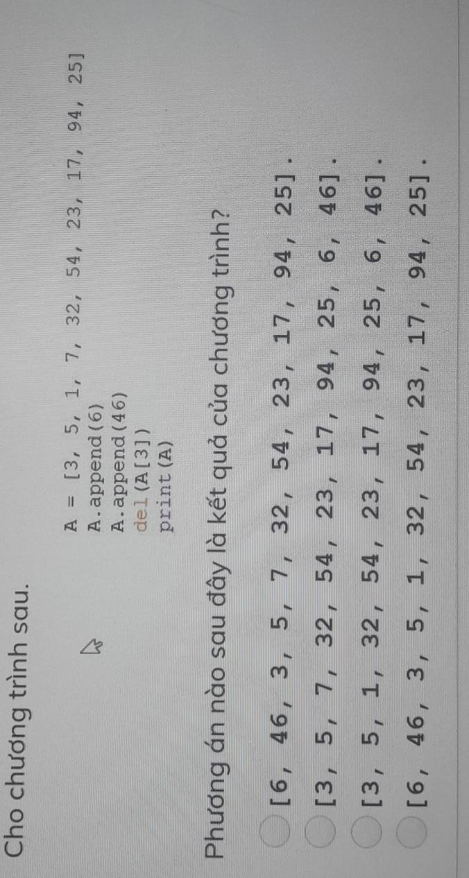 Cho chương trình sau.
A=[3,5,1,7,32,54,23,17,94,25]
A. append (6)
A.append (46)
d el(A[3])
print A ]
Phương án nào sau đây là kết quả của chương trình?
[6,46,3,5,7,32,54,23,17,94,25].
[3,5,7,32,54,23,17,94,25,6,46].
[3,5,1,32,54,23,17,94,25,6,46].
[6,46,3,5,1,32,54,23,17,94,25].