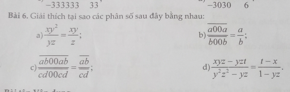 333333 33 -3030 6 
_ 
Bài 6. Giải thích tại sao các phân số sau đây bằng nhau: 
a)  xy^2/yz = xy/z ;  a00a/b00b = a/b ; 
b) 
c) frac overline ab00abcd00cd=frac overline abcd;  (xyz-yzt)/y^2z^2-yz = (t-x)/1-yz . 
d)