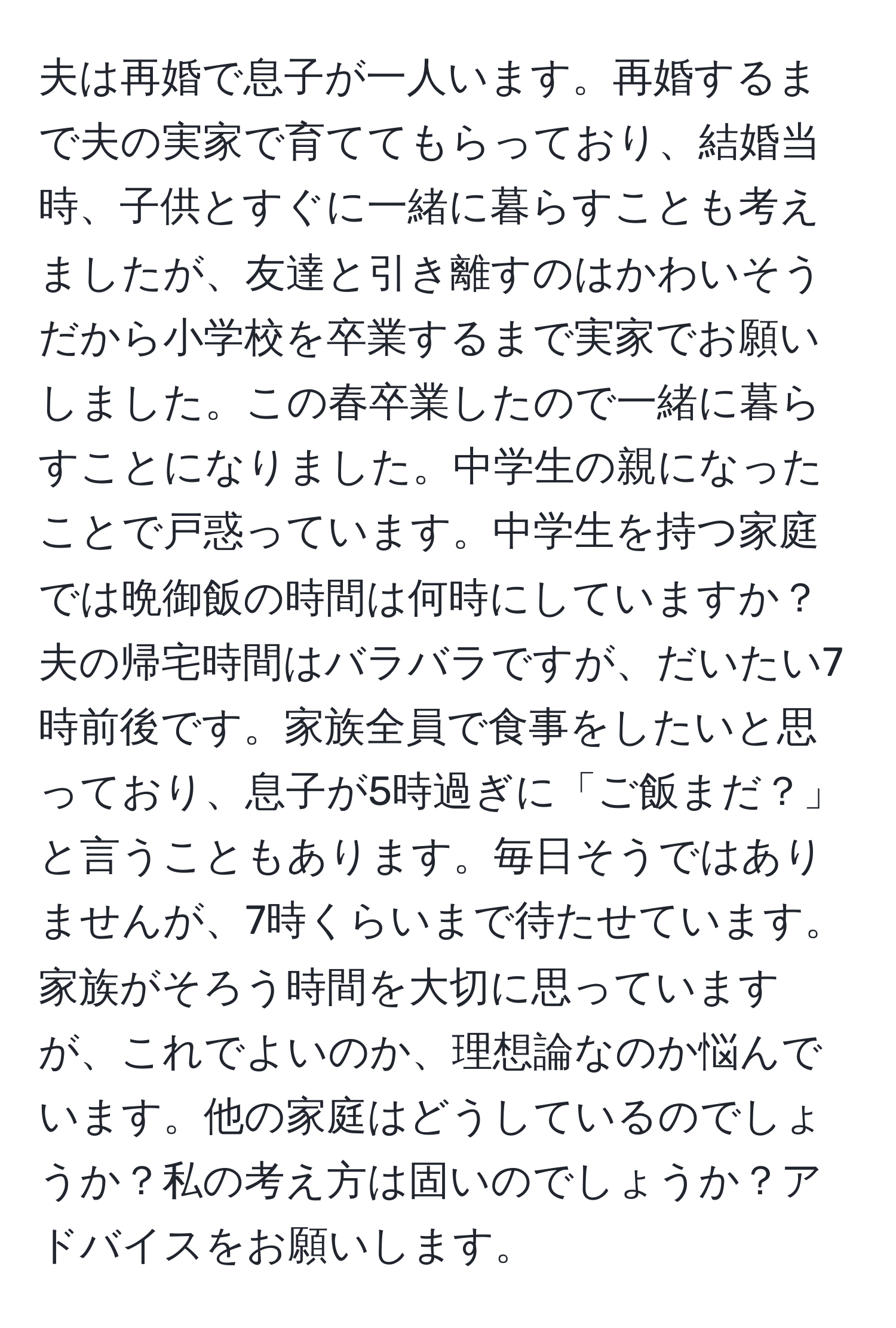 夫は再婚で息子が一人います。再婚するまで夫の実家で育ててもらっており、結婚当時、子供とすぐに一緒に暮らすことも考えましたが、友達と引き離すのはかわいそうだから小学校を卒業するまで実家でお願いしました。この春卒業したので一緒に暮らすことになりました。中学生の親になったことで戸惑っています。中学生を持つ家庭では晩御飯の時間は何時にしていますか？夫の帰宅時間はバラバラですが、だいたい7時前後です。家族全員で食事をしたいと思っており、息子が5時過ぎに「ご飯まだ？」と言うこともあります。毎日そうではありませんが、7時くらいまで待たせています。家族がそろう時間を大切に思っていますが、これでよいのか、理想論なのか悩んでいます。他の家庭はどうしているのでしょうか？私の考え方は固いのでしょうか？アドバイスをお願いします。