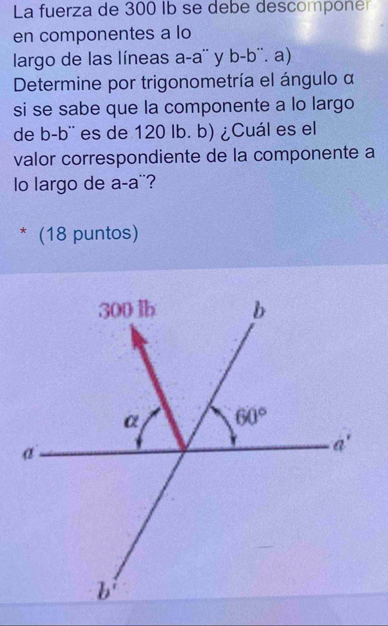 La fuerza de 300 Ib se debe descomponer
en componentes a lo
largo de las líneas a-a'' y  b-b¨. a)
Determine por trigonometría el ángulo α
si se sabe que la componente a lo largo
de b-b'' es de 120 lb. b) ¿Cuál es el
valor correspondiente de la componente a
lo largo de a-a¨?
* (18 puntos)