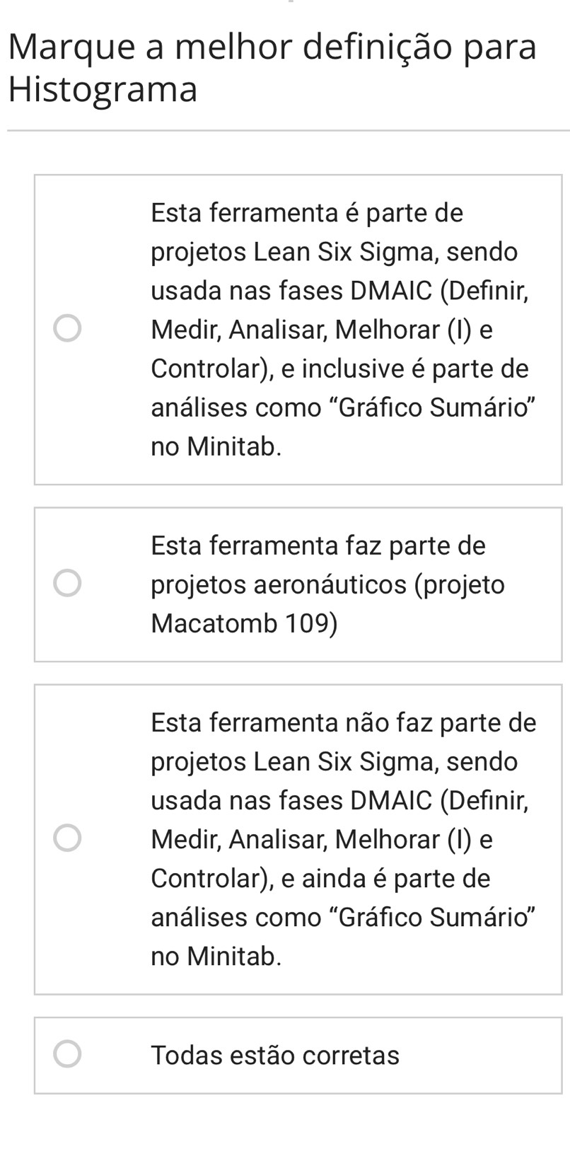 Marque a melhor definição para
Histograma
Esta ferramenta é parte de
projetos Lean Six Sigma, sendo
usada nas fases DMAIC (Definir,
Medir, Analisar, Melhorar (I) e
Controlar), e inclusive é parte de
análises como 'Gráfico Sumário”
no Minitab.
Esta ferramenta faz parte de
projetos aeronáuticos (projeto
Macatomb 109)
Esta ferramenta não faz parte de
projetos Lean Six Sigma, sendo
usada nas fases DMAIC (Defınir,
Medir, Analisar, Melhorar (I) e
Controlar), e ainda é parte de
análises como "Gráfico Sumário”
no Minitab.
Todas estão corretas