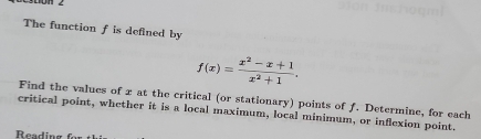 The function f is defined by
f(x)= (x^2-x+1)/x^2+1 . 
Find the values of x at the critical (or stationary) points of f. Determine, for each 
critical point, whether it is a local maximum, local minimum, or inflexion point. 
Readin g f