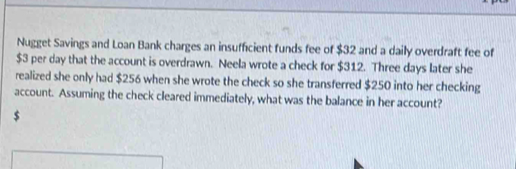 Nugget Savings and Loan Bank charges an insufficient funds fee of $32 and a daily overdraft fee of
$3 per day that the account is overdrawn. Neela wrote a check for $312. Three days later she 
realized she only had $256 when she wrote the check so she transferred $250 into her checking 
account. Assuming the check cleared immediately, what was the balance in her account?
$