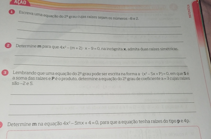 AçAO 
_ 
10 Escreva uma equação do 2^(_ circ) grau cujas raízes sejam os números -8 e 2. 
_ 
_ 
2 Determine m para que 4x^2-(m+2)· x-9=0 , na incógnita x, admita duas raízes simétricas. 
_ 
_ 
30 Lembrando que uma equação do 2^(_ circ) grau pode ser escrita na forma a · (x^2-Sx+P)=0 , em que S é 
a soma das raízes e P é o produto, determine a equação do 2^(_ circ) grau de coeficiente a=3 cujas raízes 
são −2 e 5. 
_ 
_ 
_ 
_ 
_ 
Determine m na equação 4x^2-5mx+4=0 , para que a equação tenha raízes do tipo p e 4p.