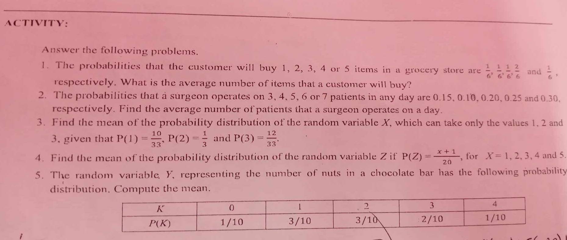 ACTIVITY:
Answer the following problems.
1. The probabilities that the customer will buy 1, 2, 3, 4 or 5 items in a grocery store are  1/6 , 1/6 , 1/6 , 2/6  and  1/6 ,
respectively. What is the average number of items that a customer will buy?
2. The probabilities that a surgeon operates on 3, 4, 5, 6 or 7 patients in any day are 0.15, 0.10, 0.20, 0.25 and 0.30,
respectively. Find the average number of patients that a surgeon operates on a day.
3. Find the mean of the probability distribution of the random variable X, which can take only the values 1, 2 and
3, given that P(1)= 10/33 ,P(2)= 1/3  and P(3)= 12/33 .
4. Find the mean of the probability distribution of the random variable Z if P(Z)= (x+1)/20  , for X=1,2,3,4 and 5.
5. The random variable, Y, representing the number of nuts in a chocolate bar has the following probability
distribution. Compute the mean.