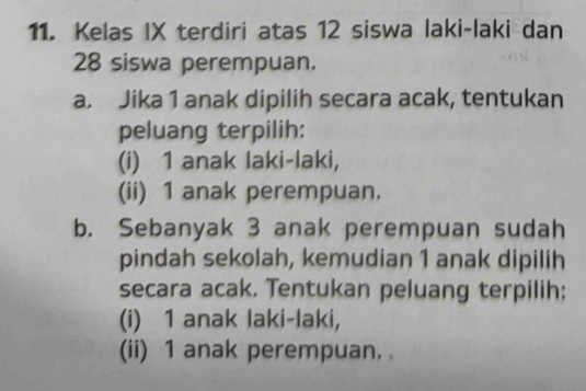 Kelas IX terdiri atas 12 siswa laki-laki dan
28 siswa perempuan. 
a. Jika 1 anak dipilih secara acak, tentukan 
peluang terpilih: 
(i) 1 anak laki-laki, 
(ii) 1 anak perempuan. 
b. Sebanyak 3 anak perempuan sudah 
pindah sekolah, kemudian 1 anak dipilih 
secara acak. Tentukan peluang terpilih: 
(i) 1 anak laki-laki, 
(ii) 1 anak perempuan.