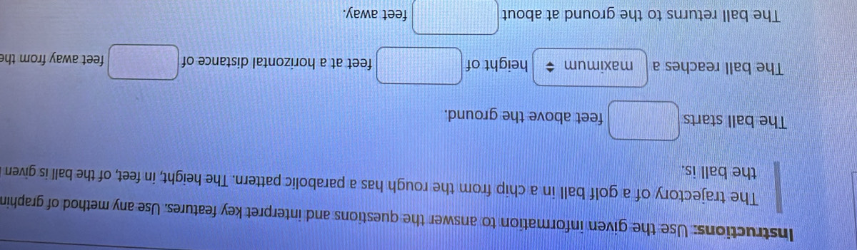 Instructions: Use the given information to answer the questions and interpret key features. Use any method of graphin 
The trajectory of a golf ball in a chip from the rough has a parabolic pattern. The height, in feet, of the ball is given 
the ball is. 
The ball starts □ feet above the ground. 
The ball reaches a maximum < height of  □° feet at a horizontal distance of v_□  feet away from th 
The ball returns to the ground at about □ feet away.
