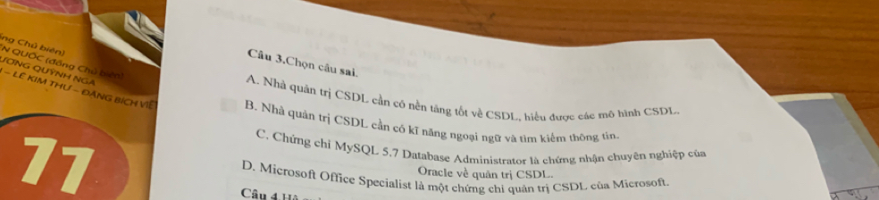 ing Chủ biên) N QUỐC (đồng Chủ biến)
Câu 3.Chọn câu sai.
JƠNG QUỳNH NGA
A. Nhà quản trị CSDL cần có nền tăng tốt về CSDL, hiểu được các mô hình CSDL.
- LE KIM THƯ - ĐÁNG BÍCH VIÊ B. Nhà quản trị CSDL cần có kĩ năng ngoại ngữ và tìm kiểm thông tín.
C. Chứng chỉ MySQL 5, 7 Database Administrator là chứng nhận chuyên nghiệp của
77 D. Microsoft Office Specialist là một chứng chi quản trị CSDL của Microsoft.
Oracle về quân trị CSDL.
Câu 41