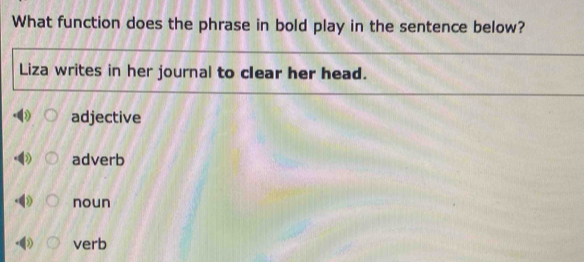 What function does the phrase in bold play in the sentence below?
Liza writes in her journal to clear her head.
adjective
adverb
noun
verb