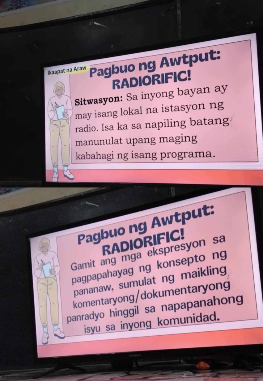 Ikaapat na Araw Pagbuo ng Awtput: 
RADIORIFIC! 
Sitwasyon: Sa inyong bayan ay 
may isang lokal na istasyon ng 
radio. Isa ka sa napiling batang 
manunulat upang maging 
kabahagi ng isang programa. 
Pagbuo ng Awtput: 
RADIORIFIC! 
Gamit ang mga ekspresyon sa 
pagpapahayag ng konsepto ng 
pananaw, sumulat ng maikling 
komentaryong/dokumentaryong 
panradyo hinggil sa napapanahong 
isyu sa inyong komunidad.