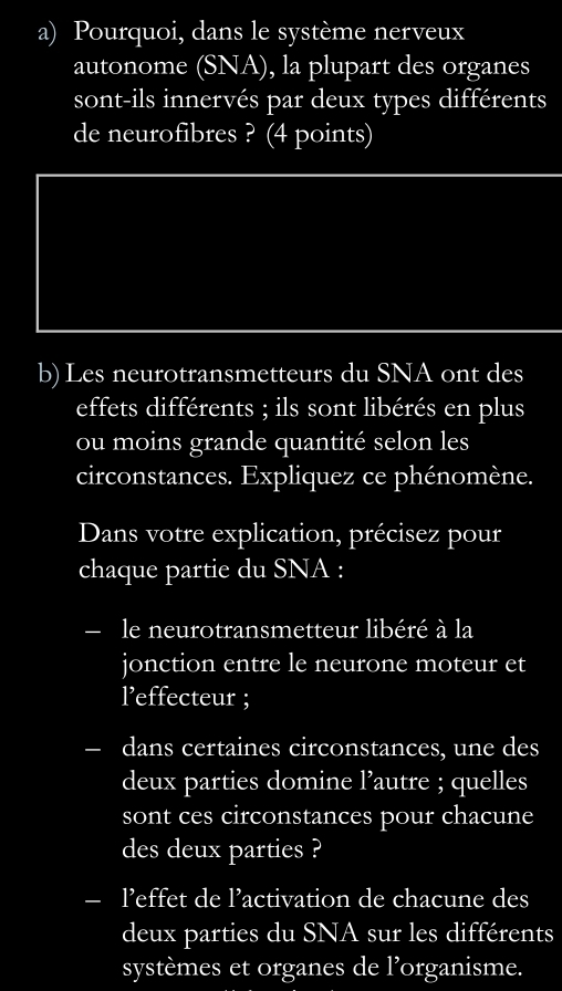 Pourquoi, dans le système nerveux 
autonome (SNA), la plupart des organes 
sont-ils innervés par deux types différents 
de neurofibres ? (4 points) 
b) Les neurotransmetteurs du SNA ont des 
effets différents ; ils sont libérés en plus 
ou moins grande quantité selon les 
circonstances. Expliquez ce phénomène. 
Dans votre explication, précisez pour 
chaque partie du SNA : 
le neurotransmetteur libéré à la 
jonction entre le neurone moteur et 
l’effecteur ; 
dans certaines circonstances, une des 
deux parties domine l’autre ; quelles 
sont ces circonstances pour chacune 
des deux parties ? 
- l’effet de l’activation de chacune des 
deux parties du SNA sur les différents 
systèmes et organes de l’organisme.