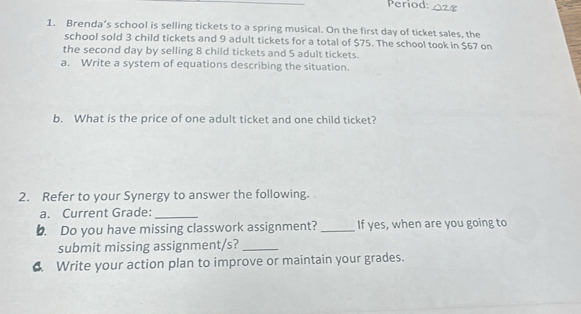 Period: O28 
1. Brenda’s school is selling tickets to a spring musical. On the first day of ticket sales, the 
school sold 3 child tickets and 9 adult tickets for a total of $75. The school took in $67 on 
the second day by selling 8 child tickets and 5 adult tickets. 
a. Write a system of equations describing the situation. 
b. What is the price of one adult ticket and one child ticket? 
2. Refer to your Synergy to answer the following. 
a. Current Grade:_ 
b. Do you have missing classwork assignment? _If yes, when are you going to 
submit missing assignment/s?_ 
4. Write your action plan to improve or maintain your grades.