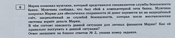 6 Марии позвонил мужчина, κоτорый представился сиециалисτом службы безопасности 
банка. Мужчина сообшил, чτо был сбой в комльюτерной сетη банка. Мужчина 
попросил Мариюо для обеспечения сохранносτи её денег перевесτи их на зашишеннझй 
счёт, закреплённый за службой безопасности, которая после восстановленил 
chстемы вернёt деньги Марии. 
Β чём состонτ опасносτь данной ситуацни для лнчных финансов Марии? Как ей 
цравильно поступнτь в данной ситуации 
Οτвет запишнτе на бланке оτветов №2, указав номер задания.