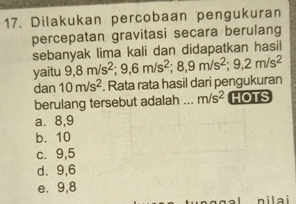 Dilakukan percobaan pengukuran
percepatan gravitasi secara berulang
sebanyak lima kali dan didapatkan hasil
yaitu 9, 8m/s^2; 9, 6m/s^2; 8, 9m/s^2; 9, 2m/s^2
dan 10m/s^2. Rata rata hasil dari pengukuran
berulang tersebut adalah ._ m/s^2 HOTS
a⩽ 8,9
b. 10
c. 9,5
d⩾ 9,6
e. 9,8
nilai