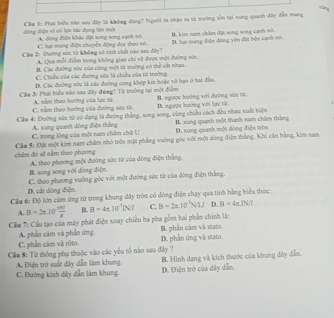 cùng
Câu 1: Phát biểu nào sau đây là không đúng? Người ta nhận ra từ trường tồn tại xung quanh dây dẫn mang
dòng điện vì có lực tác dụng lên một
A. dòng điện khác đặt song song cạnh nó. B. kim nam châm đặt song song cạnh nó.
C. hạt mang điện chuyển động dọc theo nó. D. hạt mang điện đứng yên đặt bên cạnh nó.
Câu 2: Đường sức từ không có tính chất nào sau đây?
A. Qua mỗi điểm trong không gian chi vẽ được một đường sức.
B. Các đường sức của cùng một từ trường có thể cắt nhau.
C. Chiều của các đường sức là chiều của từ trường.
D. Các đường sức là các đường cong khép kín hoặc vô hạn ở hai đầu.
Câu 3: Phát biểu nào sau đây đúng? Từ trường tại một điểm
A. nằm theo hướng của lực từ. B. ngược hướng với đường sức từ.
C. nằm theo hướng của đường sức từ. D. ngược hướng với lực từ.
1
Câu 4: Đường sức từ có dạng là đường thắng, song song, cùng chiều cách đều nhau xuất hiện
A. xung quanh dòng điện thắng B. xung quạnh một thanh nam châm thắng
C. trong lòng của một nam châm chữ U D. xung quanh một dòng điện tròn
Câu 5: Đặt một kim nam châm nhỏ trên mặt phẳng vuông góc với một dòng điện thắng. Khi cân bằng, kim nam
châm đó sẽ nằm theo phương
A. theo phương một đường sức từ của dòng điện thắng.
B. song song với dòng điện.
C. theo phương vuông góc với một đường sức từ của dòng điện thẳng.
D. cắt dòng điện.
Câu 6: Độ lớn cảm ứng từ trong khung dây tròn có dòng điện chạy qua tính bằng biểu thức:
A. B=2π .10^(-7) NI/R  B. B=4π .10^(-7)IN/l C. B=2π .10^(-7)N/I.I D. B=4π .IN/l
Cầu 7: Cấu tạo của máy phát điện xoay chiều ba pha gồm hai phần chính là:
A. phần cảm và phần ứng. B. phần cảm và stato.
C. phần cảm và rôto. D. phần ứng và stato.
Câu 8: Từ thông phụ thuộc vào các yếu tố nào sau đây ?
A. Điện trở suất dây dẫn làm khung. B. Hình dạng và kích thước của khung dây dẫn.
C. Đường kính dây dẫn làm khung. D. Điện trở của dây dẫn.