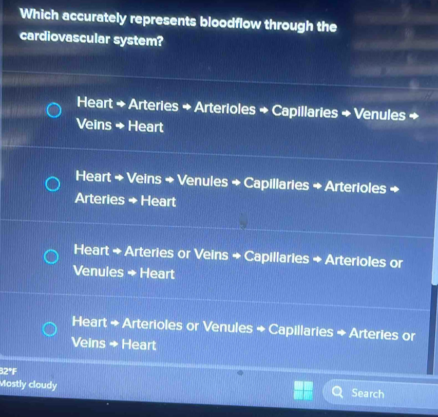 Which accurately represents bloodflow through the
cardiovascular system?
Heart + Arteries + Arterioles + Capillaries + Venules +
Veins → Heart
Heart + Veins + Venules + Capillaries + Arterioles +
Arteries + Heart
Heart + Arteries or Veins + Capillaries + Arterioles or
Venules + Heart
Heart + Arterioles or Venules + Capillaries + Arteries or
Veins → Heart
32°F
Mostly cloudy Search