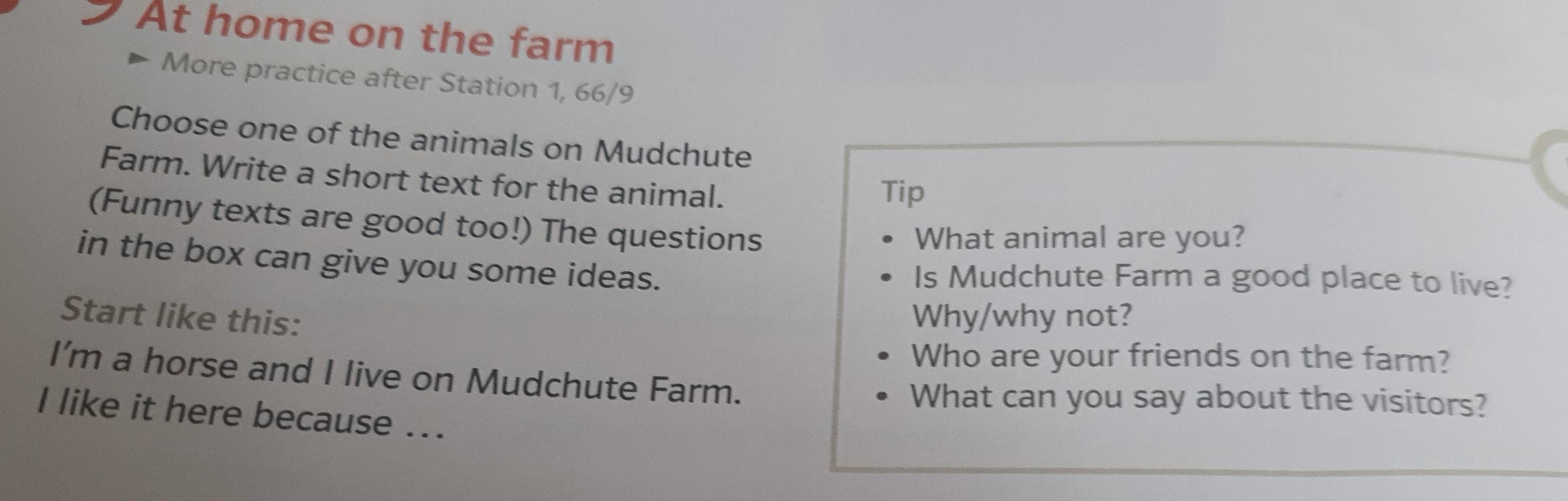 At home on the farm 
More practice after Station 1, 66/9 
Choose one of the animals on Mudchute 
Farm. Write a short text for the animal. 
Tip 
(Funny texts are good too!) The questions 
What animal are you? 
in the box can give you some ideas. 
Is Mudchute Farm a good place to live? 
Start like this: Why/why not? 
Who are your friends on the farm? 
I’m a horse and I live on Mudchute Farm. 
What can you say about the visitors? 
I like it here because ...