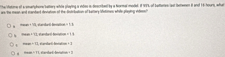 The lifetime of a smartphone battery while playing a video is described by a Normal model. If 95% of batteries last between 8 and 16 hours, what
are the mean and standard deviation of the distribution of battery lifetimes while playing videos?
a n ean =10 standard deviation =1.5
b mea n=12 standard deviation =1.5
c me n =12 standard deviation =2
d mear =11 , standard deviation =2