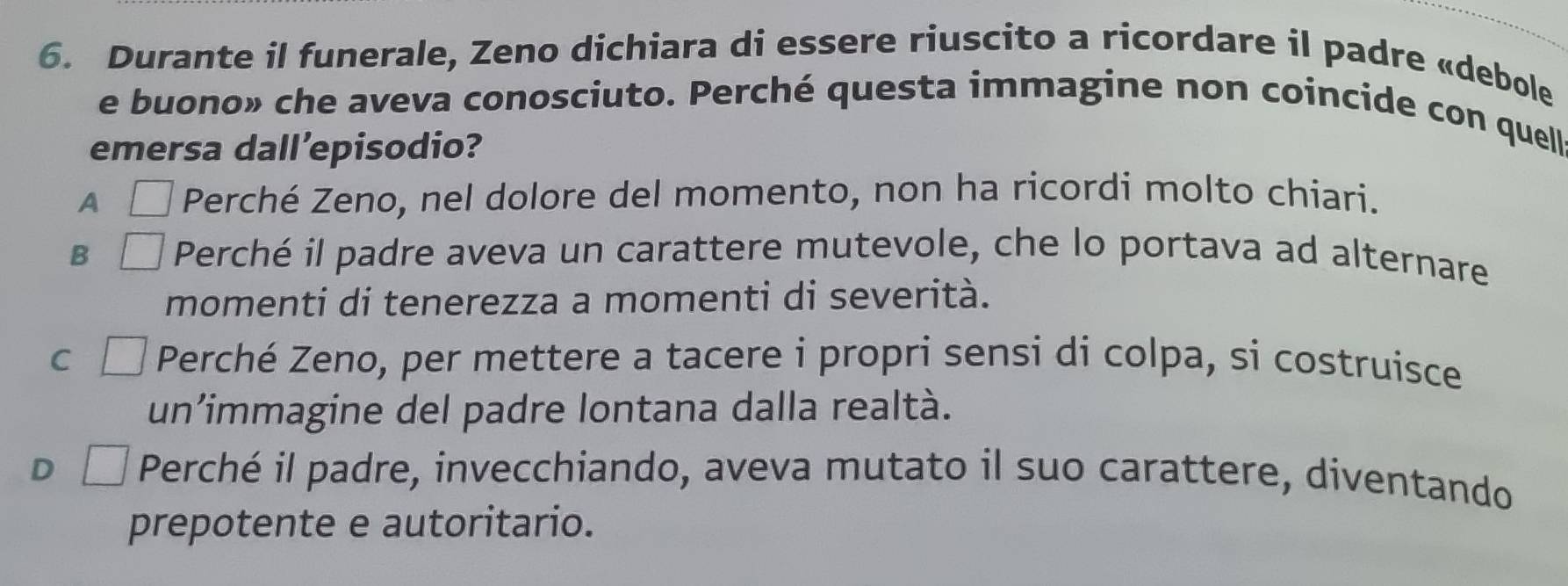 Durante il funerale, Zeno dichiara di essere riuscito a ricordare il padre «debole
e buono» che aveva conosciuto. Perché questa immagine non coincide con quell
emersa dall’episodio?
A Perché Zeno, nel dolore del momento, non ha ricordi molto chiari.
B Perché il padre aveva un carattere mutevole, che lo portava ad alternare
momenti di tenerezza a momenti di severità.
C Perché Zeno, per mettere a tacere i propri sensi di colpa, si costruisce
un'immagine del padre lontana dalla realtà.
D Perché il padre, invecchiando, aveva mutato il suo carattere, diventando
prepotente e autoritario.