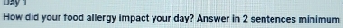 Day 1 
How did your food allergy impact your day? Answer in 2 sentences minimum