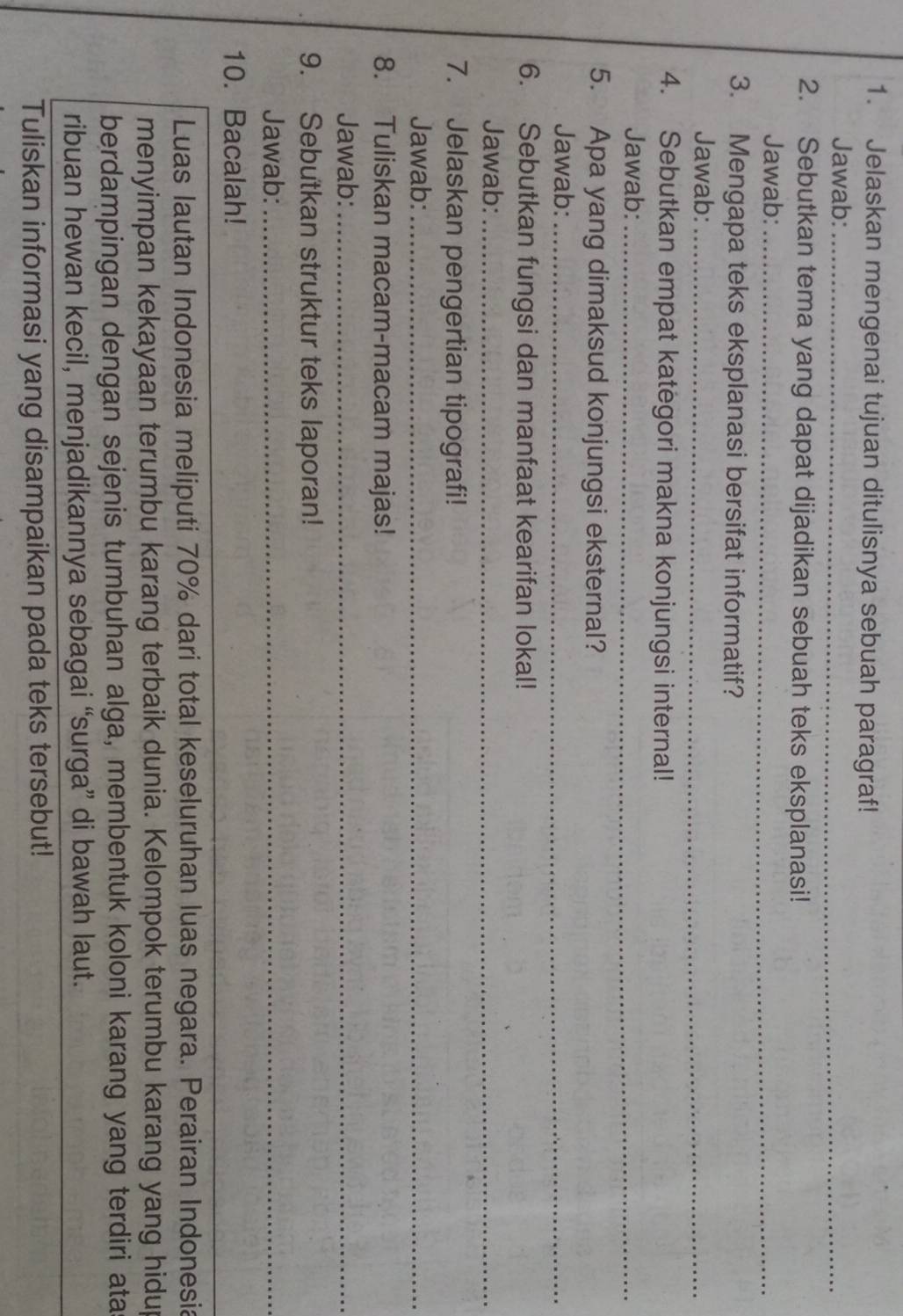 Jelaskan mengenai tujuan ditulisnya sebuah paragraf! 
Jawab:_ 
2. Sebutkan tema yang dapat dijadikan sebuah teks eksplanasi! 
Jawab:_ 
3. Mengapa teks eksplanasi bersifat informatif? 
Jawab:_ 
4. Sebutkan empat kategori makna konjungsi internal! 
Jawab:_ 
5. Apa yang dimaksud konjungsi eksternal? 
Jawab:_ 
6. Sebutkan fungsi dan manfaat kearifan lokal! 
Jawab:_ 
7. Jelaskan pengertian tipografi! 
Jawab:_ 
8. Tuliskan macam-macam majas! 
Jawab:_ 
9. Sebutkan struktur teks laporan! 
Jawab:_ 
10. Bacalah! 
Luas Iautan Indonesia meliputi 70% dari total keseluruhan luas negara. Perairan Indonesia 
menyimpan kekayaan terumbu karang terbaik dunia. Kelompok terumbu karang yang hidup 
berdampingan dengan sejenis tumbuhan alga, membentuk koloni karang yang terdiri ata 
ribuan hewan kecil, menjadikannya sebagai “surga” di bawah laut. 
Tuliskan informasi yang disampaikan pada teks tersebut!