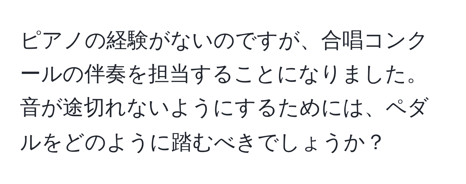 ピアノの経験がないのですが、合唱コンクールの伴奏を担当することになりました。音が途切れないようにするためには、ペダルをどのように踏むべきでしょうか？