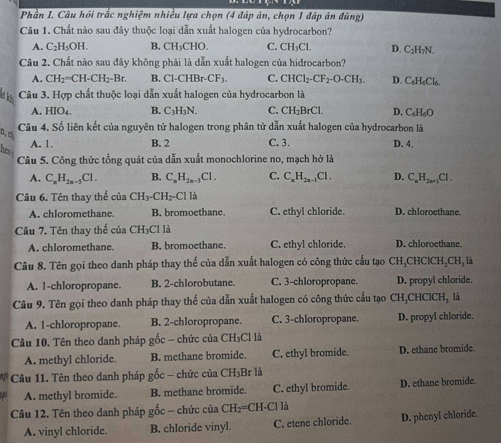 Phần I. Câu hỏi trắc nghiệm nhiều lựa chọn (4 đáp án, chọn 1 đáp án đúng)
Câu 1. Chất nào sau đây thuộc loại dẫn xuất halogen của hydrocarbon?
A. C_2H_5OH. B. CH_3 CHO. C. CH_3Cl. D. C_2H_7N.
Câu 2. Chất nào sau đây không phải là dẫn xuất halogen của hidrocarbon?
A. CH_2=CH-CH_2-Br. B. Cl-CHBr-.CF_3. C. CHCl_2-CF_2-O-CH_3. D. C_6H_6Cl_6.
Câu 3. Hợp chất thuộc loại dẫn xuất halogen của hydrocarbon là
át khi
A. HIO₄. B. C_3H_3N. C. CH_2BrCl. D. C_6H_6O
Câu 4. Số liên kết của nguyên tử halogen trong phân tử dẫn xuất halogen của hydrocarbon là
n, e
A. 1. B. 2 C. 3. D. 4.
heod
Câu 5. Công thức tổng quát của dẫn xuất monochlorine no, mạch hở là
A. C_nH_2n-5Cl. B. C_nH_2n-3Cl. C. C_nH_2n-1Cl. D. C_nH_2n+1Cl.
Câu 6. Tên thay thế của CH_3. -CH_2· -C1 là
A. chloromethane. B. bromoethane. C. ethyl chloride. D. chloroethane.
Câu 7. Tên thay thế của CH_3 Cl là
A. chloromethane. B. bromoethane. C. ethyl chloride. D. chloroethane.
Câu 8. Tên gọi theo danh pháp thay thế của dẫn xuất halogen có công thức cấu tạo CH_3CHClCH_2CH_3 là
A. 1-chloropropane. B. 2-chlorobutane. C. 3-chloropropane. D. propyl chloride.
Câu 9. Tên gọi theo danh pháp thay thế của dẫn xuất halogen có công thức cấu tạo CH_3CHClCH_3 là
A. 1-chloropropane. B. 2-chloropropane. C. 3-chloropropane. D. propyl chloride.
Câu 10. Tên theo danh pháp gốc - chức của CH_3Cl là
A. methyl chloride. B. methane bromide. C. ethyl bromide. D. ethane bromide.
Câu 11. Tên theo danh pháp gốc - chức của CH₃Br là
A. methyl bromide. B. methane bromide. C. ethyl bromide. D. ethane bromide.
Câu 12. Tên theo danh pháp gốc - chức của CH_2=CH- -C1 là
A. vinyl chloride. B. chloride vinyl. C. etene chloride. D. phenyl chloride.