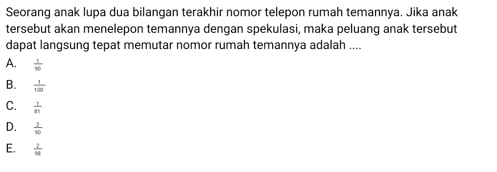 Seorang anak lupa dua bilangan terakhir nomor telepon rumah temannya. Jika anak
tersebut akan menelepon temannya dengan spekulasi, maka peluang anak tersebut
dapat langsung tepat memutar nomor rumah temannya adalah ....
A.  1/90 
B.  1/100 
C.  1/81 
D.  2/90 
E.  2/98 