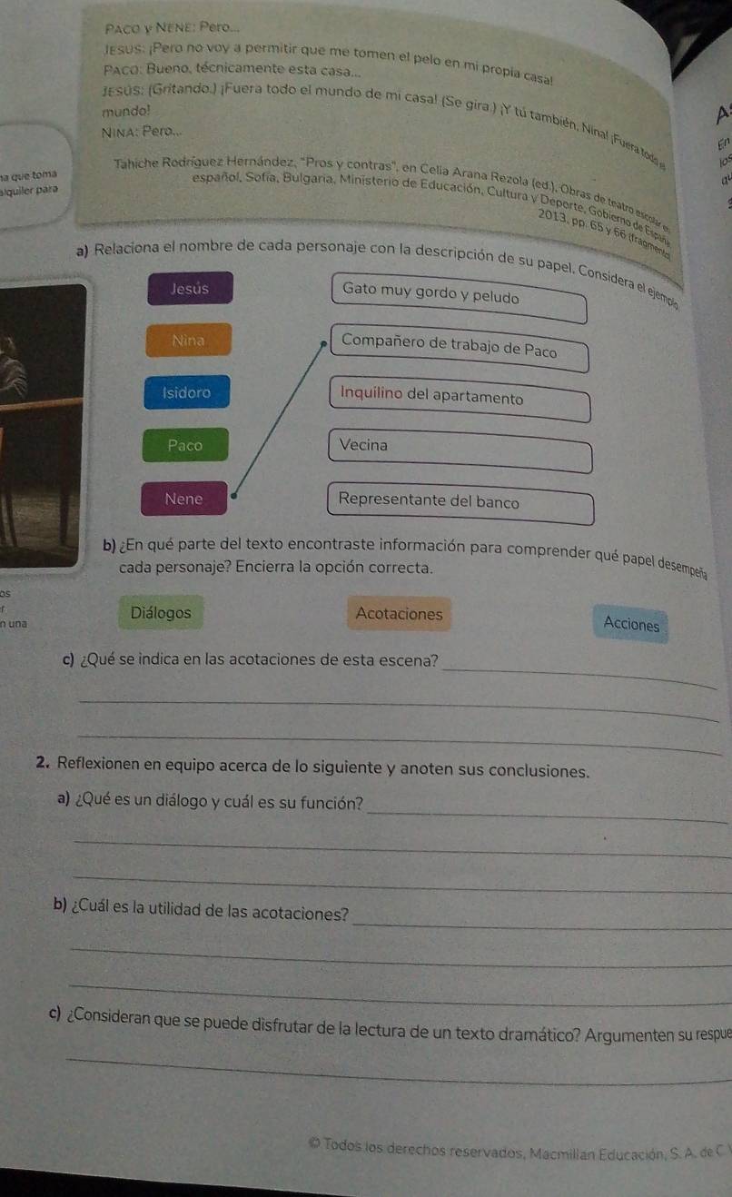 Paco y NENE: Pero...
JESUS: ¡Pero no voy a permitir que me tomen el pelo en mi propia casa!
PACO: Bueno, técnicamente esta casa...
mundo!
A
JESUS: (Gritando.) ¡Fuera todo el mundo de mi casal (Se gira.) ¡Y tú también, Nínal ¡Fuera toda 6^n 
NinA: Pero...
los
na que toma
a
alquiler para
Tahiche Rodríguez Hernández, "Pros y contras", en Celia Arana Rezola (ed.), Obras de teatro escolar en
español, Sofía, Bulgaria, Ministerio de Educación, Cultura y Deporte, Gobierno de Españ
2013, pp. 65 y 66 (fragmento)
a) Relaciona el nombre de cada personaje con la descripción de su papel. Consídera el ejempio
Jesús
Gato muy gordo y peludo
Nina
Compañero de trabajo de Paco
Isidoro Inquilino del apartamento
Paco Vecina
Nene Representante del banco
b) ¿En qué parte del texto encontraste información para comprender qué papel desempeña
cada personaje? Encierra la opción correcta.
os
Diálogos Acotaciones
n una Acciones
_
c) ¿Qué se indica en las acotaciones de esta escena?
_
_
2. Reflexionen en equipo acerca de lo siguiente y anoten sus conclusiones.
_
a) ¿Qué es un diálogo y cuál es su función?
_
_
_
b) ¿Cuál es la utilidad de las acotaciones?
_
_
c) ¿Consideran que se puede disfrutar de la lectura de un texto dramático? Argumenten su respue
_
© Todos los derechos reservados, Macmillan Educación, S. A. de C Y