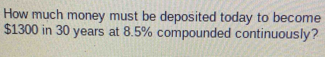 How much money must be deposited today to become
$1300 in 30 years at 8.5% compounded continuously?