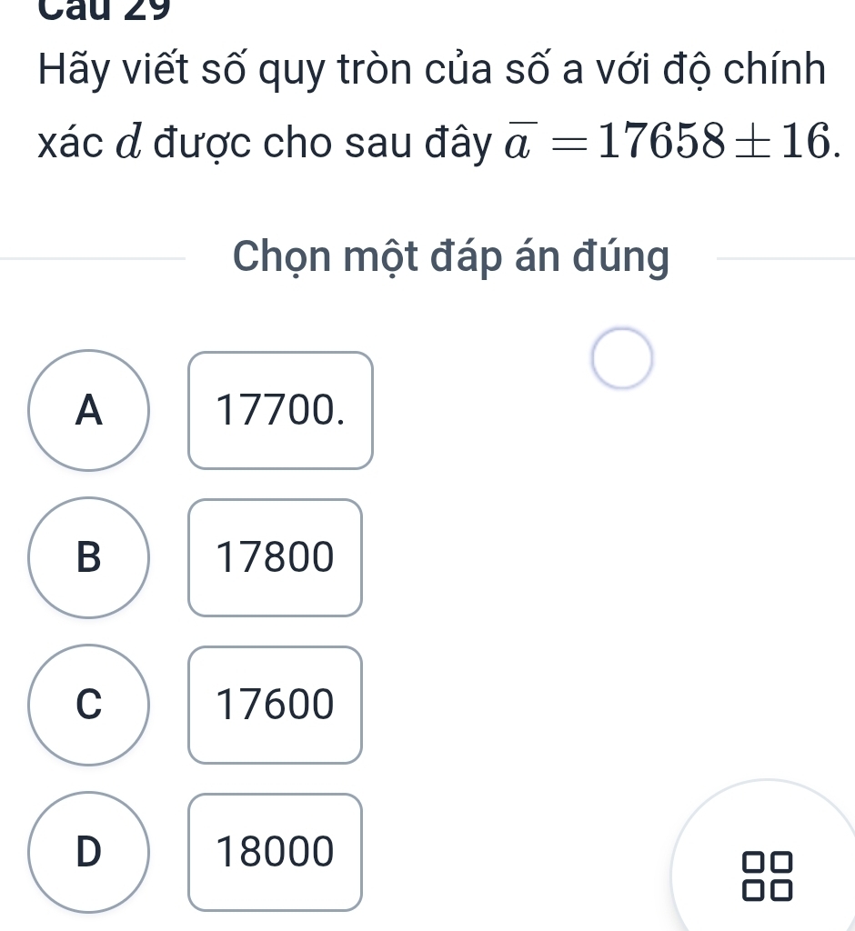 Cau 29
Hãy viết số quy tròn của số a với độ chính
xác đ được cho sau đây overline a=17658± 16. 
Chọn một đáp án đúng
A 17700.
B 17800
C 17600
D 18000