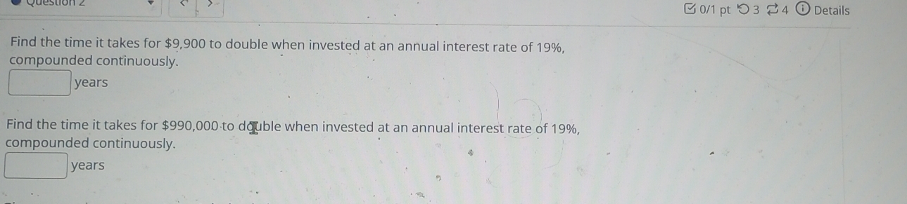 つ 3 2 4 Details 
Find the time it takes for $9,900 to double when invested at an annual interest rate of 19%, 
compounded continuously.
years
Find the time it takes for $990,000 to double when invested at an annual interest rate of 19%, 
compounded continuously.
years