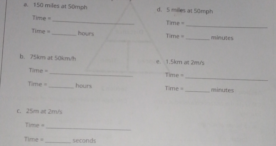 150 miles at 50mph d. 5 miles at 50mph
_
Time = _Time = 
Time =_ hours Time = _minutes 
b. 75km at 50km/h e. 1.5km at 2m/s
_
Time =
_
Time =
Time = _ hours Time = _minutes 
c. 25m at 2m/s
_
Time =
Time = _seconds