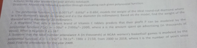 Activity: Write your answers on your activity notebook 
Directions: Answer the following question through evaluating each given polynomial function 
1. The polynomial function. w=0.0071d^3-0.09d^2+0.48d , models the weight of the ideal round-cut diamond where
w is the diamond's weight (in carats) and a is the diameter (in milimeters). Based on the model, find the weight of the 
diamond with a diameter of 20 millimeters. 
2. A drugstont that sells a certain brand of Vitamin C tablets predicts that their profit P can be modeled by the 
polynomial function P(a)=-50a^3+2400a^2-2000 , where a is the amount spent on advertising (in thousands of 
pesos). What is its prolit if a=26? 
3. Suppose that the total number attendance A (in thousands) at NCAA women's basketball games is modeled by the 
polynomial function A=-1.95t^3+70.1t^2-1800t+2150
2000. Find the attendance for the year 2009. , from 2000 to 2018, where t is the number of years since