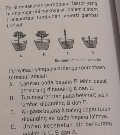 Ferdi melakukan percobaan faktor yang
mempengaruhi naiknya air dalam sistem
transportasi tumbuhan seperti gambar
berikut.
A B C D
Sumber: dokumen penerbit
Pernyataan yang sesuai dengan percobaan
tersebut adalah . . .
A. Larutan pada bejana B lebih cepat
berkurang dibanding A dan C.
B. Turunnya larutan pada bejana C lebih
lambat dibanding B dan D.
C. Air pada bejana A paling cepat turun
dibanding air pada bejana lainnya.
D. Urutan kecepatan air berkurang
adalah D. C, B dan A.