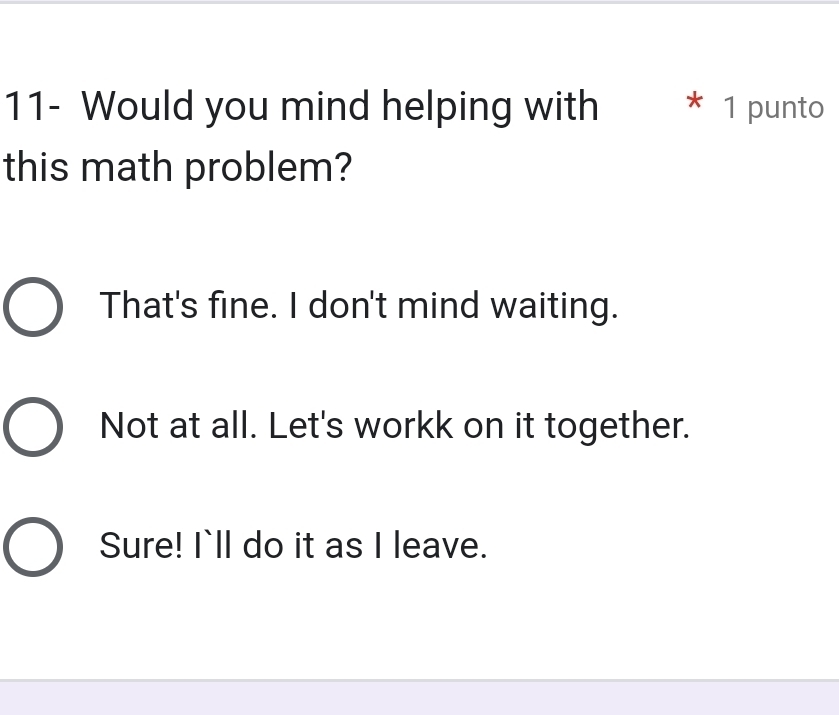 11- Would you mind helping with * 1 punto
this math problem?
That's fine. I don't mind waiting.
Not at all. Let's workk on it together.
Sure! I`ll do it as I leave.