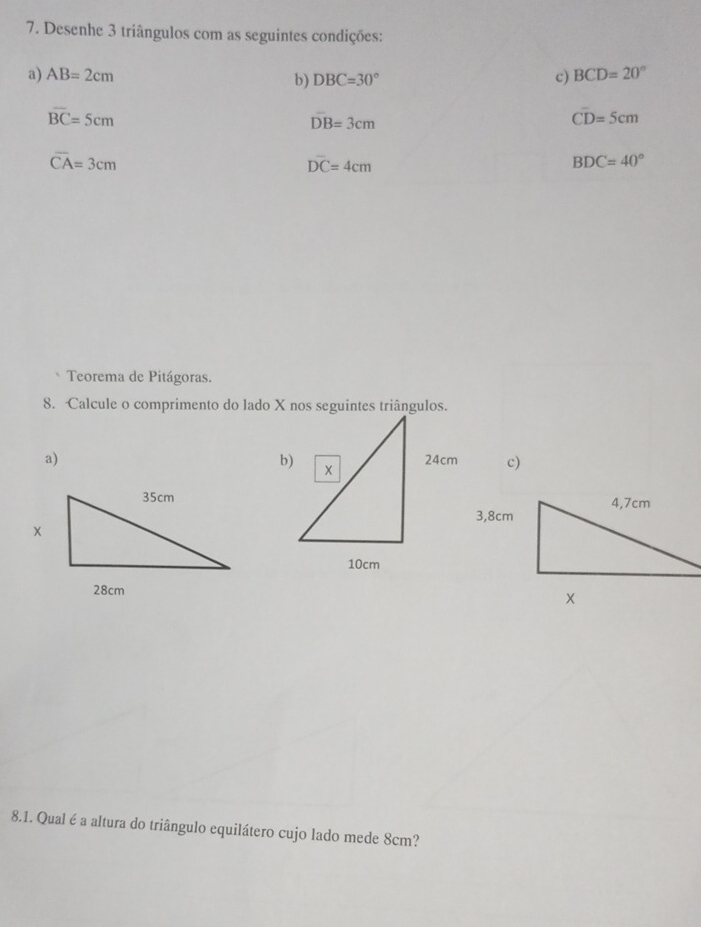 Desenhe 3 triângulos com as seguintes condições:
a) AB=2cm b) DBC=30° c) BCD=20°
overline BC=5cm
DB=3cm
Coverline D=5cm
overline CA=3cm
overline DC=4cm
BDC=40°
` Teorema de Pitágoras.
8. Calcule o comprimento do lado X nos seguintes triângulos.
a) c)
8.1. Qual é a altura do triângulo equilátero cujo lado mede 8cm?