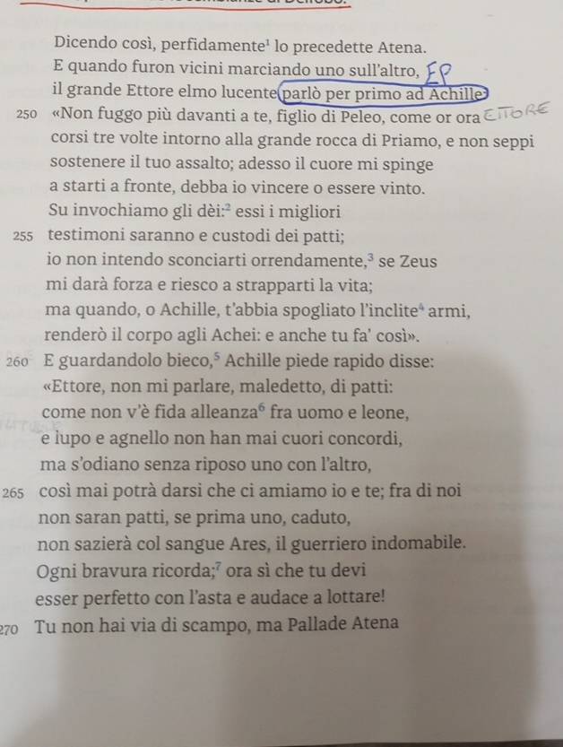 Dicendo così, perfidamente¹ lo precedette Atena. 
E quando furon vicini marciando uno sull’altro, 
il grande Ettore elmo lucente parlò per primo ad Achille
250 «Non fuggo più davanti a te, figlio di Peleo, come or ora 
corsi tre volte intorno alla grande rocca di Priamo, e non seppi 
sostenere il tuo assalto; adesso il cuore mi spinge 
a starti a fronte, debba io vincere o essere vinto. 
Su invochiamo gli dèi: ² essi i migliori
255 testimoni saranno e custodi dei patti; 
io non intendo sconciarti orrendamente, ³ se Zeus 
mi darà forza e riesco a strapparti la vita; 
ma quando, o Achille, t’abbia spogliato l’inclite* armi, 
renderò il corpo agli Achei: e anche tu fa' così».
260 E guardandolo bieco,° Achille piede rapido disse: 
«Ettore, non mi parlare, maledetto, di patti: 
come non v'è fida alleanza⁶ fra uomo e leone, 
e lupo e agnello non han mai cuori concordi, 
ma s’odiano senza riposo uno con l’altro,
265 così mai potrà darsi che ci amiamo io e te; fra di noi 
non saran patti, se prima uno, caduto, 
non sazierà col sangue Ares, il guerriero indomabile. 
Ogni bravura ricorda;⁷ ora sì che tu devi 
esser perfetto con l’asta e audace a lottare!
270 Tu non hai via di scampo, ma Pallade Atena