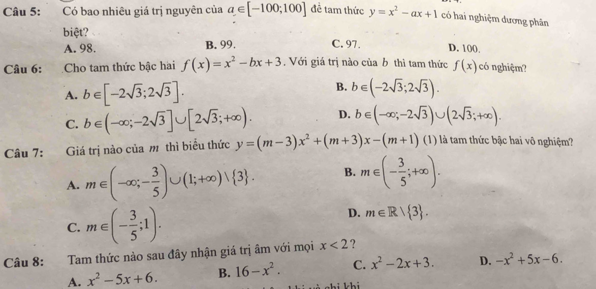 Có bao nhiêu giá trị nguyên của a∈ [-100;100] để tam thức y=x^2-ax+1 có hai nghiệm dương phân
biệt? C. 97. D. 100.
A. 98. B. 99.
Câu 6: . Cho tam thức bậc hai f(x)=x^2-bx+3. Với giá trị nào của b thì tam thức f(x) có nghiệm?
B.
A. b∈ [-2sqrt(3);2sqrt(3)]. b∈ (-2sqrt(3);2sqrt(3)).
C. b∈ (-∈fty ;-2sqrt(3)]∪ [2sqrt(3);+∈fty ).
D. b∈ (-∈fty; -2sqrt(3))∪ (2sqrt(3);+∈fty ). 
Câu 7: 6 Giá trị nào của m thì biểu thức y=(m-3)x^2+(m+3)x-(m+1) (1) là tam thức bậc hai vô nghiệm?
B.
A. m∈ (-∈fty ;- 3/5 )∪ (1;+∈fty )vee  3. m∈ (- 3/5 ;+∈fty ).
C. m∈ (- 3/5 ;1).
D. m∈ R| 3. 
Câu 8: Tam thức nào sau đây nhận giá trị âm với mọi x<2</tex> ?
A. x^2-5x+6. B. 16-x^2. C. x^2-2x+3. D. -x^2+5x-6. 
hi khi