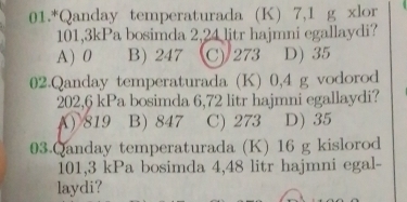 01.*Qanday temperaturada (K) 7,1 g xlor
101,3kPa bosimda 2,24 litr hajmni egallaydi?
A) 0 B) 247 C) 273 D) 35
02.Qanday temperaturada (K) 0,4 g vodorod
202,6 kPa bosimda 6,72 litr hajmni egallaydi?
819 B) 847 C) 273 D) 35
03.Qanday temperaturada (K) 16 g kislorod
101,3 kPa bosimda 4,48 litr hajmni egal-
laydi?