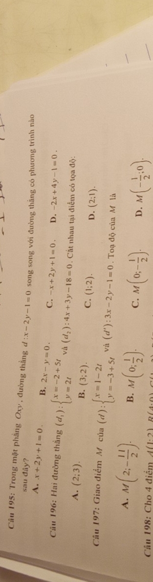 Trong mặt phẳng Oxy, đường thẳng d:x-2y-1=0 song song với đường thằng có phương trình nào
sau dhat ay ?
A. x+2y+1=0. B. 2x-y=0. C. -x+2y+1=0. D. -2x+4y-1=0. 
Câu 196: Hai đường thắng (d_1):beginarrayl x=-2+5t y=2tendarray. và (d_2):4x+3y-18=0. Cất nhau tại điểm có tọa độ:
A. (2;3). (3;2). (1;2). 
B.
C.
D. (2;1). 
Câu 197: Giao điểm M cia(d):beginarrayl x=1-2t y=-3+5tendarray. và (d'):3x-2y-1=0. Toạ độ của M là
_
A. M(2;- 11/2 ). B. M(0; 1/2 ). C. M(0;- 1/2 ). D. M(- 1/2 ;0). 
Cầu 198: Cho 4 điểm A(1· 2)B(2)B(4,0)
_