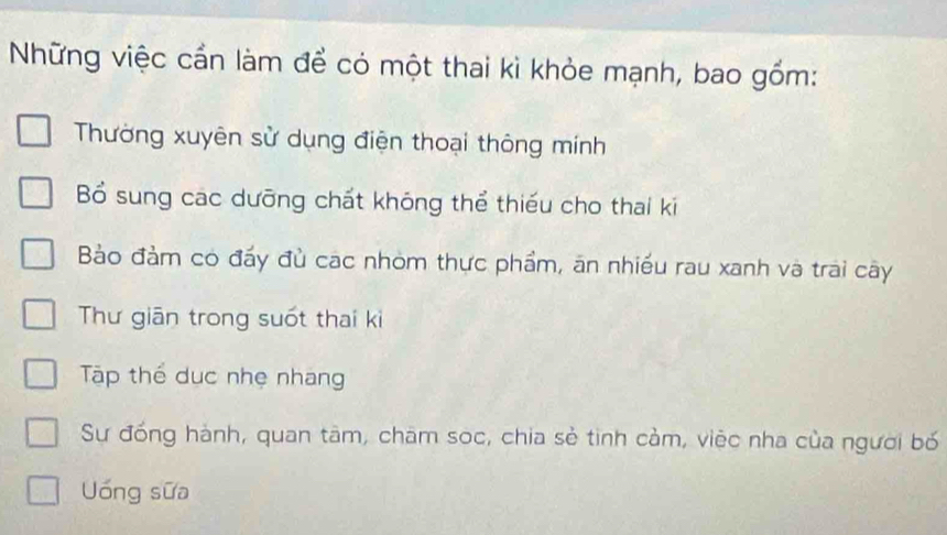 Những việc cần làm để có một thai kì khỏe mạnh, bao gồm:
Thường xuyên sử dụng điện thoại thông mính
Bổ sung cac dưỡng chất khóng thể thiếu cho thai ki
Bảo đảm có đấy đù cac nhóm thực phẩm, ăn nhiều rau xanh và trai cây
Thư giān trong suốt thai ki
Tập thể dục nhẹ nhang
Sự đồng hành, quan tâm, châm soc, chia sẻ tinh cảm, việc nha của người bố
Uóng sữa