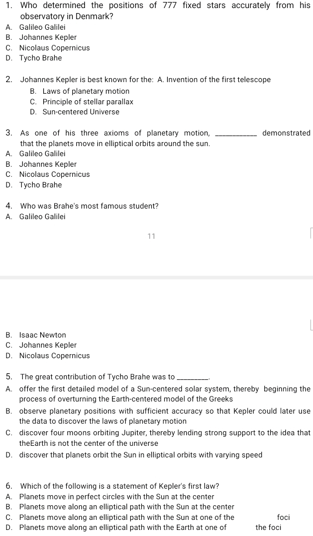 Who determined the positions of 777 fixed stars accurately from his
observatory in Denmark?
A. Galileo Galilei
B. Johannes Kepler
C. Nicolaus Copernicus
D. Tycho Brahe
2. Johannes Kepler is best known for the: A. Invention of the first telescope
B. Laws of planetary motion
C. Principle of stellar parallax
D. Sun-centered Universe
3. As one of his three axioms of planetary motion, _demonstrated
that the planets move in elliptical orbits around the sun.
A. Galileo Galilei
B. Johannes Kepler
C. Nicolaus Copernicus
D. Tycho Brahe
4. Who was Brahe's most famous student?
A. Galileo Galilei
11
B. Isaac Newton
C. Johannes Kepler
D. Nicolaus Copernicus
5. The great contribution of Tycho Brahe was to_
A. offer the first detailed model of a Sun-centered solar system, thereby beginning the
process of overturning the Earth-centered model of the Greeks
B. observe planetary positions with sufficient accuracy so that Kepler could later use
the data to discover the laws of planetary motion
C. discover four moons orbiting Jupiter, thereby lending strong support to the idea that
theEarth is not the center of the universe
D. discover that planets orbit the Sun in elliptical orbits with varying speed
6. Which of the following is a statement of Kepler's first law?
A. Planets move in perfect circles with the Sun at the center
B. Planets move along an elliptical path with the Sun at the center
C. Planets move along an elliptical path with the Sun at one of the foci
D. Planets move along an elliptical path with the Earth at one of the foci