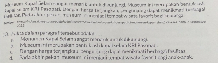 Museum Kapal Selam sangat menarik untuk dikunjungi. Museum ini merupakan bentuk asli
kapal selam KRI Pasopati. Dengan harga terjangkau, pengunjung dapat menikmati berbagai
fasilitas. Pada akhir pekan, museum ini menjadi tempat wisata favorit bagi keluarga.
Sumber: https://indonesiakaya.com/pustaka-indonesia/menyelami-kejayaan-kri-pasopati-di-monumen-kapal-selam/, diakses pada 7 September
2023
13. Fakta dalam paragraf tersebut adalah . . .
a. Monumen Kapal Selam sangat menarik untuk dikunjungi.
b. Museum ini merupakan bentuk asli kapal selam KRI Pasopati.
c. Dengan harga terjangkau, pengunjung dapat menikmati berbagai fasilitas.
d. Pada akhir pekan, museum ini menjadi tempat wisata favorit bagi anak-anak.