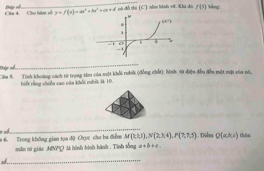 Đập số. _bằng: 
Câu 4. Cho hàm số y=f(x)=ax^3+bx^2+cx+d có đồ thị (C) như hình vẽ. Khi đó f(5)
Đáp số, 
Câu 5. Tính khoảng cách từ trọng tâm của một khối rubik (đồng chất) hình tứ diện đều đến một mặt của nó, 
biết rằng chiều cao của khối rubik là 10. 
p số. 
6. Trong không gian tọa độ Oxyz cho ba điểm M(1;1;1), N(2;3;4), P(7;7;5). Điểm Q(a;b;c) thỏa 
mãn tứ giác MNPQ là hình bình hành . Tinh tổng a+b+c. 
số._ 
_