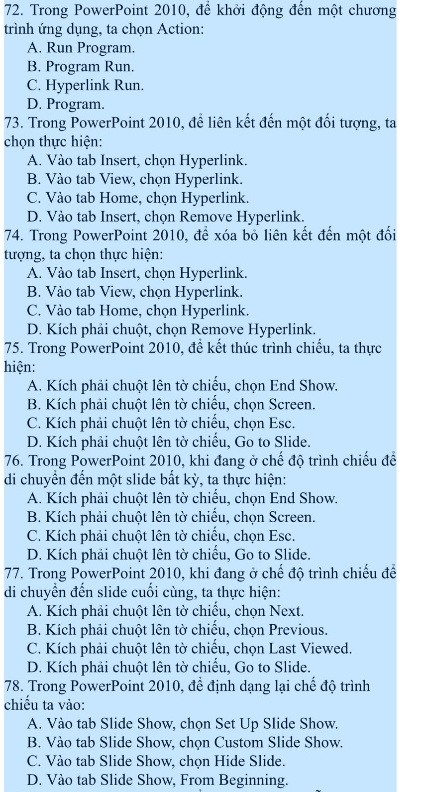 Trong PowerPoint 2010, để khởi động đến một chương
trình ứng dụng, ta chọn Action:
A. Run Program.
B. Program Run.
C. Hyperlink Run.
D. Program.
73. Trong PowerPoint 2010, để liên kết đến một đối tượng, ta
chọn thực hiện:
A. Vào tab Insert, chọn Hyperlink.
B. Vào tab View, chọn Hyperlink.
C. Vào tab Home, chọn Hyperlink.
D. Vào tab Insert, chọn Remove Hyperlink.
74. Trong PowerPoint 2010, để xóa bỏ liên kết đến một đối
tượng, ta chọn thực hiện:
A. Vào tab Insert, chọn Hyperlink.
B. Vào tab View, chọn Hyperlink.
C. Vào tab Home, chọn Hyperlink.
D. Kích phải chuột, chọn Remove Hyperlink.
75. Trong PowerPoint 2010, để kết thúc trình chiếu, ta thực
hiện:
A. Kích phải chuột lên tờ chiếu, chọn End Show.
B. Kích phải chuột lên tờ chiếu, chọn Screen.
C. Kích phải chuột lên tờ chiếu, chọn Esc.
D. Kích phải chuột lên tờ chiếu, Go to Slide.
76. Trong PowerPoint 2010, khi đang ở chế độ trình chiếu để
di chuyển đến một slide bất kỳ, ta thực hiện:
A. Kích phải chuột lên tờ chiếu, chọn End Show.
B. Kích phải chuột lên tờ chiếu, chọn Screen.
C. Kích phải chuột lên tờ chiếu, chọn Esc.
D. Kích phải chuột lên tờ chiếu, Go to Slide.
77. Trong PowerPoint 2010, khi đang ở chế độ trình chiếu để
di chuyển đến slide cuối cùng, ta thực hiện:
A. Kích phải chuột lên tờ chiếu, chọn Next.
B. Kích phải chuột lên tờ chiếu, chọn Previous.
C. Kích phải chuột lên tờ chiếu, chọn Last Viewed.
D. Kích phải chuột lên tờ chiếu, Go to Slide.
78. Trong PowerPoint 2010, để định dạng lại chế độ trình
chiếu ta vào:
A. Vào tab Slide Show, chọn Set Up Slide Show.
B. Vào tab Slide Show, chọn Custom Slide Show.
C. Vào tab Slide Show, chọn Hide Slide.
D. Vào tab Slide Show, From Beginning.