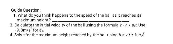 Guide Question: 
1. What do you think happens to the speed of the ball as it reaches its 
maximum height ?_ 
3. Calculate the initial velocity of the ball using the formula V_i=V_f+a_pt. Use
-9.8m/s^2 for a_9. 
4. Solve for the maximum height reached by the ball using h=v_it+1/2a_0t^2.