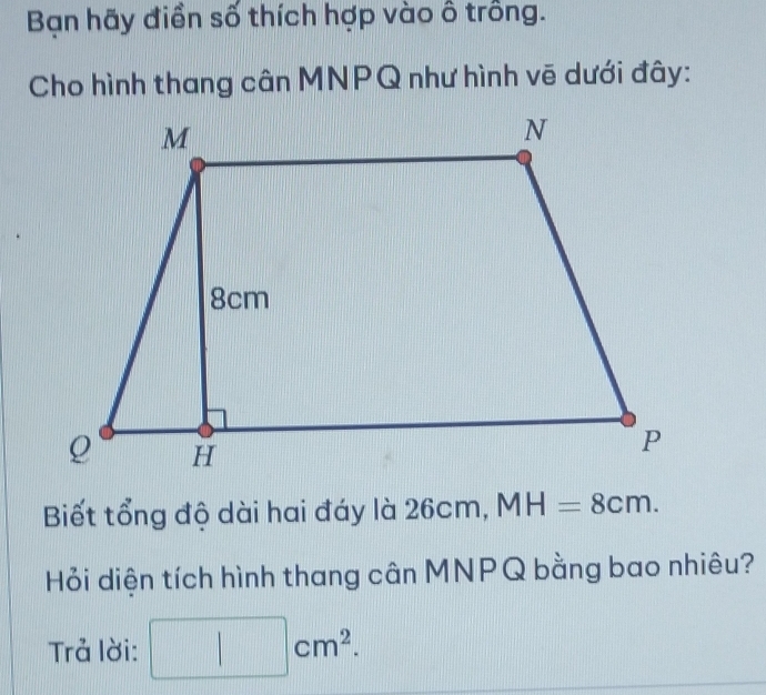 Bạn hãy điền số thích hợp vào ô trồng. 
Cho hình thang cân MNPQ như hình vẽ dưới đây: 
Biết tổng độ dài hai đáy là 26cm, MH=8cm. 
Hỏi diện tích hình thang cân MNPQ bằng bao nhiêu? 
Trả lời: □ cm^2.