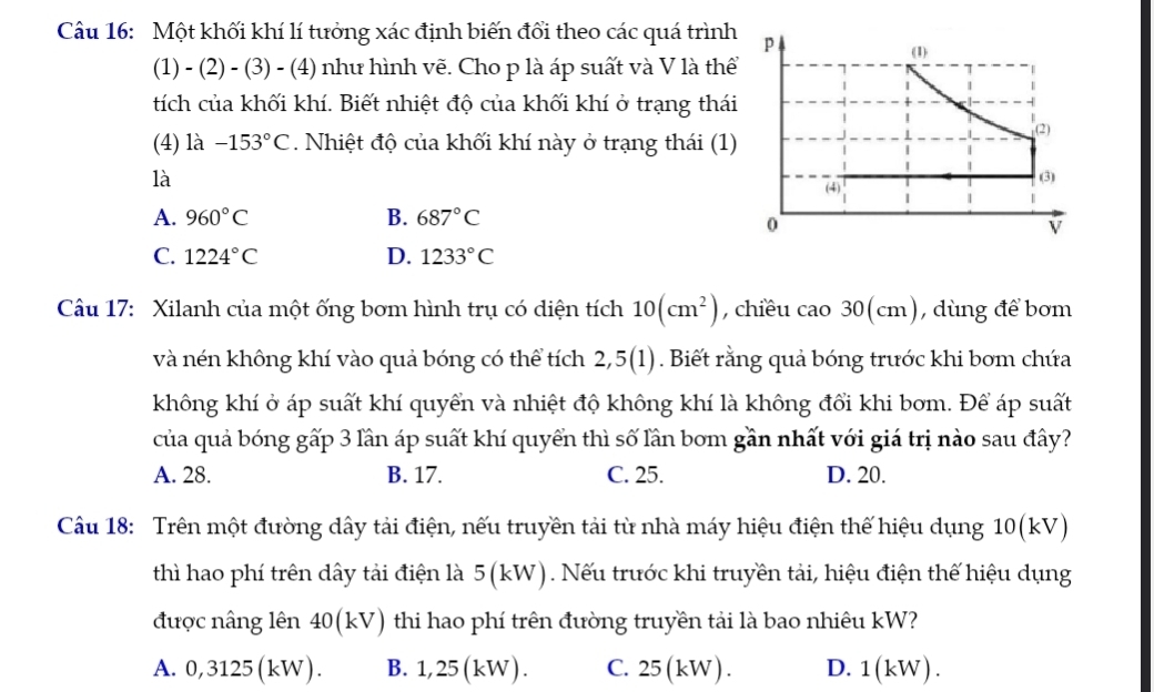 Một khối khí lí tưởng xác định biến đổi theo các quá trình p
(1)
(1) - (2) - (3) - (4) như hình vẽ. Cho p là áp suất và V là thể
tích của khối khí. Biết nhiệt độ của khối khí ở trạng thái
(2)
(4) là -153°C. Nhiệt độ của khối khí này ở trạng thái (1)
là (3)
(4)
A. 960°C B. 687°C
0
V
C. 1224°C D. 1233°C
Câu 17: Xilanh của một ống bơm hình trụ có diện tích 10(cm^2) , chiều cao 30(cm), dùng để bơm
và nén không khí vào quả bóng có thể tích 2,5(1). Biết rằng quả bóng trước khi bơm chứa
không khí ở áp suất khí quyển và nhiệt độ không khí là không đổi khi bơm. Để áp suất
của quả bóng gấp 3 lần áp suất khí quyển thì số lần bom gần nhất với giá trị nào sau đây?
A. 28. B. 17. C. 25. D. 20.
Câu 18: Trên một đường dây tải điện, nếu truyền tải từ nhà máy hiệu điện thế hiệu dụng 10 (kV)
thì hao phí trên dây tải điện là 5(kW). Nếu trước khi truyền tải, hiệu điện thế hiệu dụng
được nâng lên 40 (kV) thi hao phí trên đường truyền tải là bao nhiêu kW?
A. 0,3125(kW). B. 1,25 (kW). C. 25(kW). D. 1(kW).